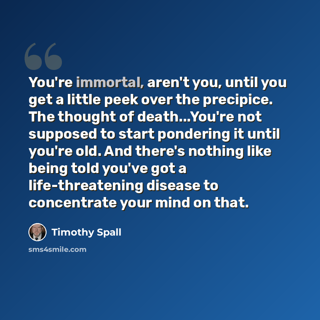 “You're immortal, aren't you, until you get a little peek over the precipice. The thought of death...You're not supposed to start pondering it until you're old. And there's nothing like being told you've got a life-threatening disease to concentrate your mind on that.” quote by Timothy Spall