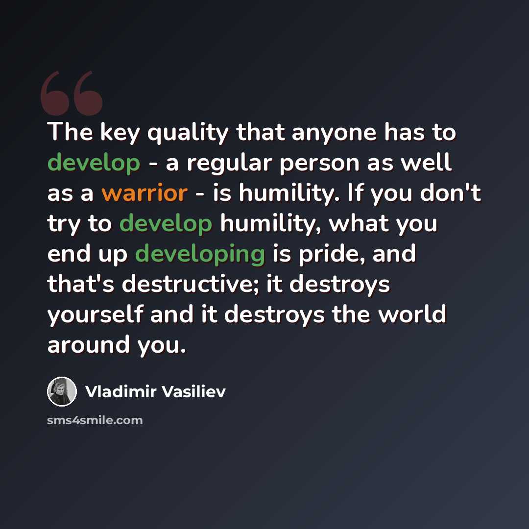 “The key quality that anyone has to develop - a regular person as well as a warrior - is humility. If you don't try to develop humility, what you end up developing is pride, and that's destructive; it destroys yourself and it destroys the world around you.” quote by Vladimir Vasiliev