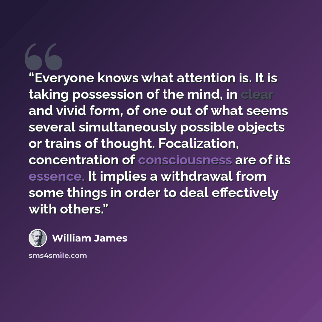 “Everyone knows what attention is. It is taking possession of the mind, in clear and vivid form, of one out of what seems several simultaneously possible objects or trains of thought. Focalization, concentration of consciousness are of its essence. It implies a withdrawal from some things in order…” quote by William James