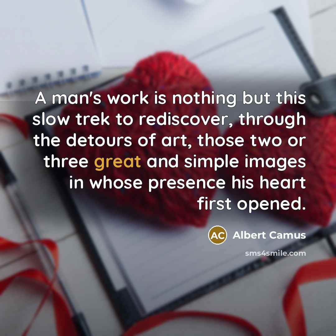 “A man's work is nothing but this slow trek to rediscover, through the detours of art, those two or three great and simple images in whose presence his heart first opened.” quote by Albert Camus