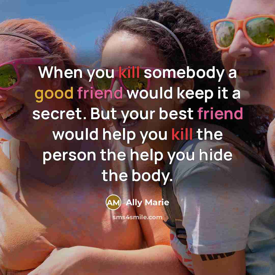 “When you kill somebody a good friend would keep it a secret. But your best friend would help you kill the person the help you hide the body.” quote by Ally Marie