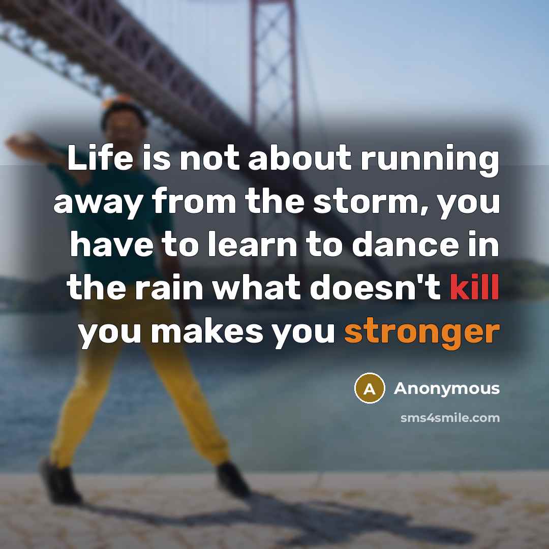 “Life is not about running away from the storm, you have to learn to dance in the rain what doesn't kill you makes you stronger” quote by Anonymous