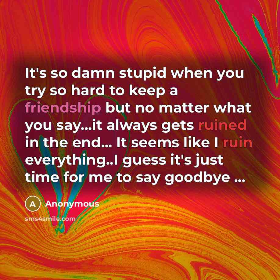 “It's so damn stupid when you try so hard to keep a friendship but no matter what you say...it always gets ruined in the end... It seems like I ruin everything..I guess it's just time for me to say goodbye ...” quote by Anonymous