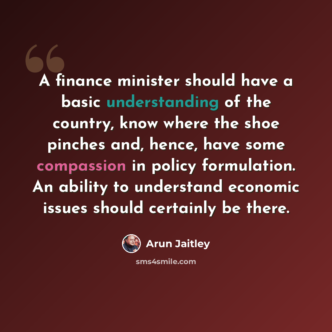“A finance minister should have a basic understanding of the country, know where the shoe pinches and, hence, have some compassion in policy formulation. An ability to understand economic issues should certainly be there.” quote by Arun Jaitley