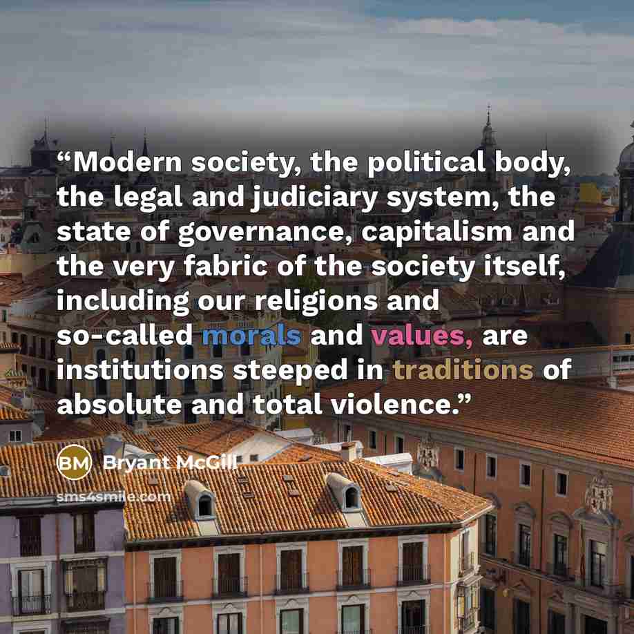 “Modern society, the political body, the legal and judiciary system, the state of governance, capitalism and the very fabric of the society itself, including our religions and so-called morals and values, are institutions steeped in traditions of absolute and total violence.” quote by Bryant McGill