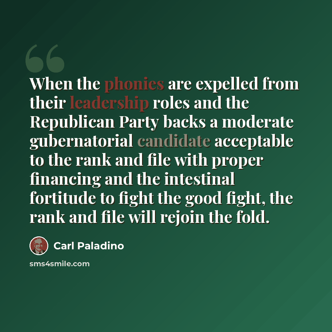 “When the phonies are expelled from their leadership roles and the Republican Party backs a moderate gubernatorial candidate acceptable to the rank and file with proper financing and the intestinal fortitude to fight the good fight, the rank and file will rejoin the fold.” quote by Carl Paladino