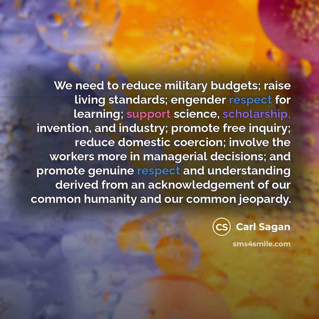 “We need to reduce military budgets; raise living standards; engender respect for learning; support science, scholarship, invention, and industry; promote free inquiry; reduce domestic coercion; involve the workers more in managerial decisions; and promote genuine respect and understanding derived…” quote by Carl Sagan