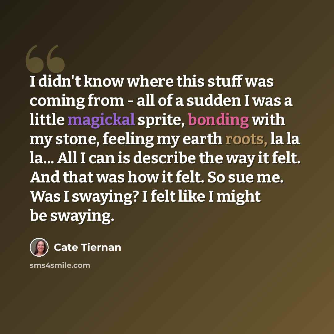 “I didn't know where this stuff was coming from - all of a sudden I was a little magickal sprite, bonding with my stone, feeling my earth roots, la la la... All I can is describe the way it felt. And that was how it felt. So sue me. Was I swaying? I felt like I might be swaying.” quote by Cate Tiernan