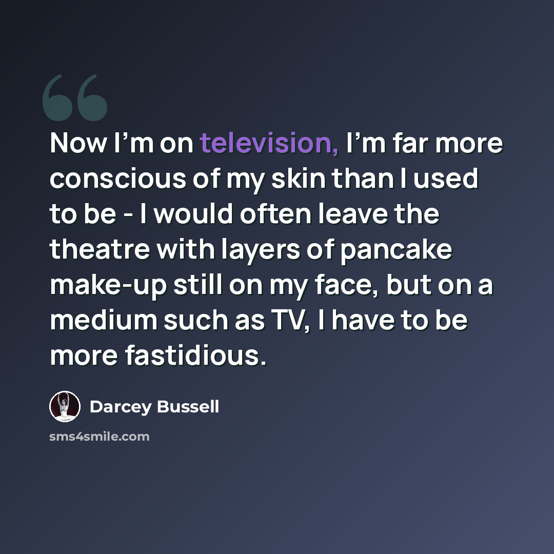 “Now I'm on television, I'm far more conscious of my skin than I used to be - I would often leave the theatre with layers of pancake make-up still on my face, but on a medium such as TV, I have to be more fastidious.” quote by Darcey Bussell