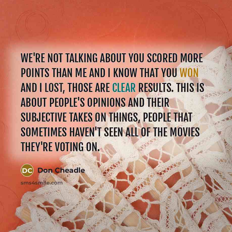 “We're not talking about you scored more points than me and I know that you won and I lost, those are clear results. This is about people's opinions and their subjective takes on things, people that sometimes haven't seen all of the movies they're voting on.” quote by Don Cheadle