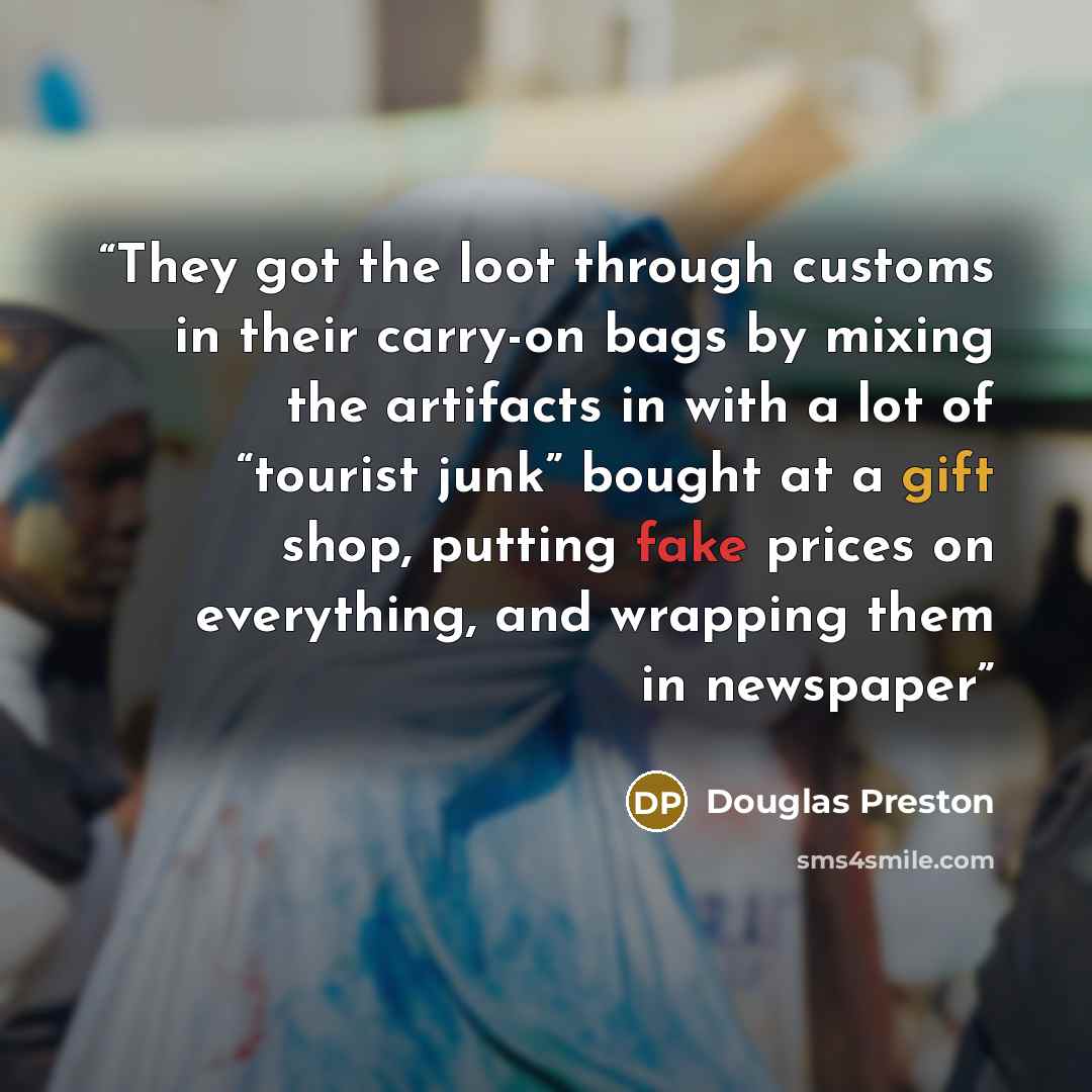 “They got the loot through customs in their carry-on bags by mixing the artifacts in with a lot of “tourist junk” bought at a gift shop, putting fake prices on everything, and wrapping them in newspaper” quote by Douglas Preston