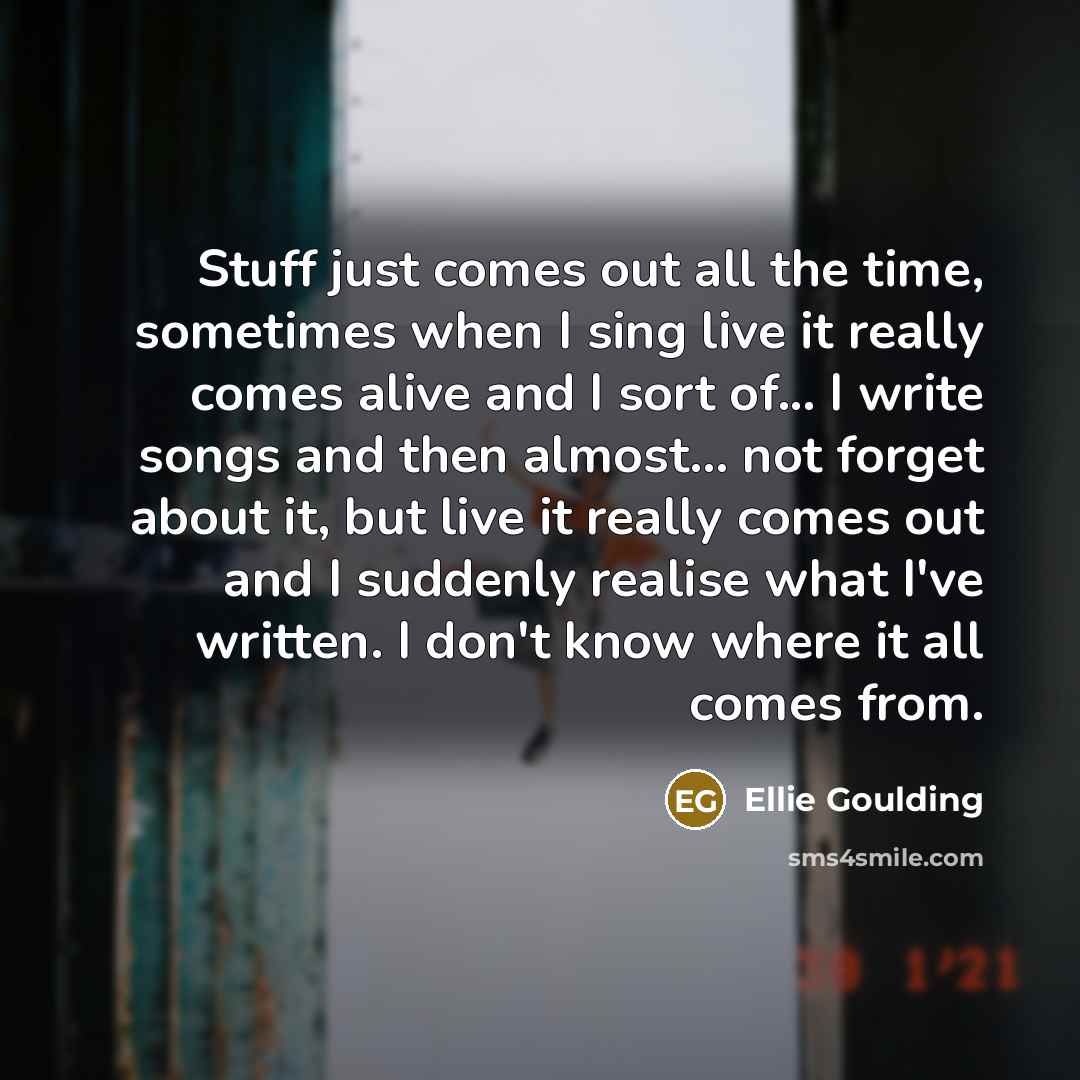 “Stuff just comes out all the time, sometimes when I sing live it really comes alive and I sort of... I write songs and then almost... not forget about it, but live it really comes out and I suddenly realise what I've written. I don't know where it all comes from.” quote by Ellie Goulding