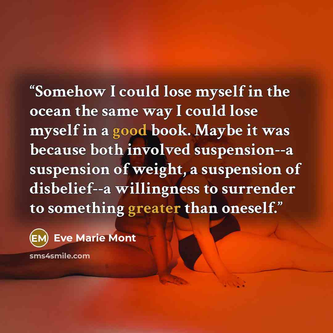 “Somehow I could lose myself in the ocean the same way I could lose myself in a good book. Maybe it was because both involved suspension--a suspension of weight, a suspension of disbelief--a willingness to surrender to something greater than oneself.” quote by Eve Marie Mont