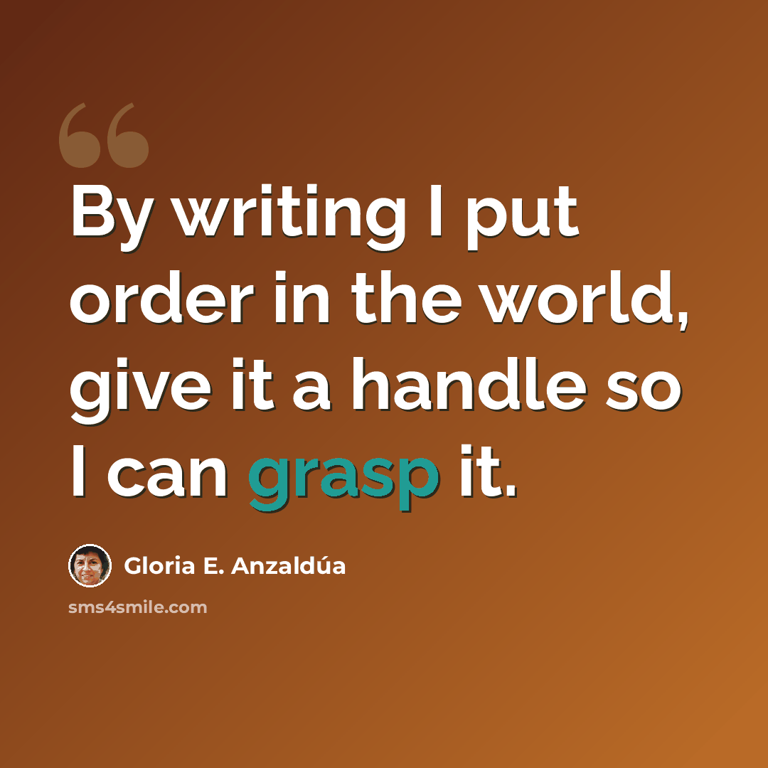 “By writing I put order in the world, give it a handle so I can grasp it.” quote by Gloria E. Anzaldúa