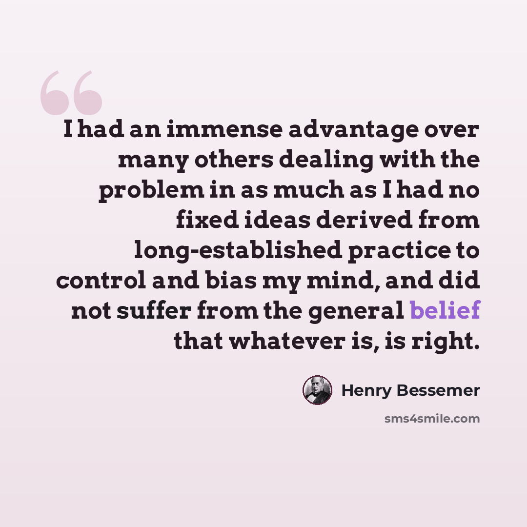 “I had an immense advantage over many others dealing with the problem in as much as I had no fixed ideas derived from long-established practice to control and bias my mind, and did not suffer from the general belief that whatever is, is right.” quote by Henry Bessemer