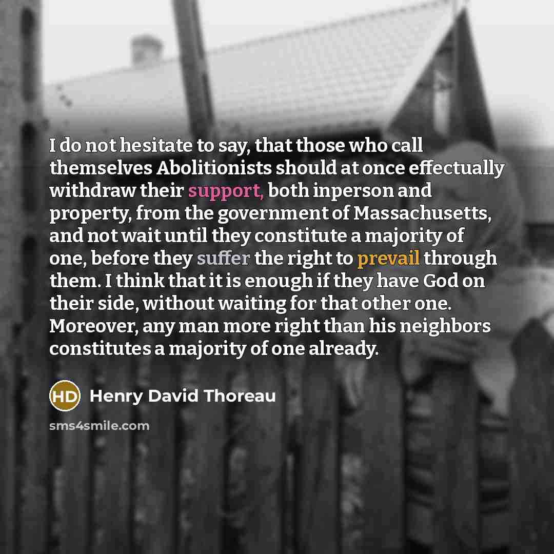 “I do not hesitate to say, that those who call themselves Abolitionists should at once effectually withdraw their support, both inperson and property, from the government of Massachusetts, and not wait until they constitute a majority of one, before they suffer the right to prevail through them. I…” quote by Henry David Thoreau