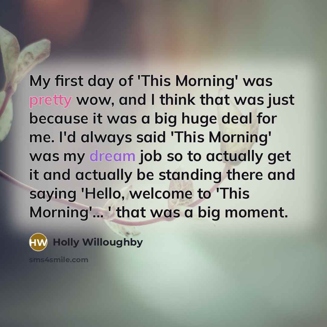 “My first day of 'This Morning' was pretty wow, and I think that was just because it was a big huge deal for me. I'd always said 'This Morning' was my dream job so to actually get it and actually be standing there and saying 'Hello, welcome to 'This Morning'... ' that was a big moment.” quote by Holly Willoughby