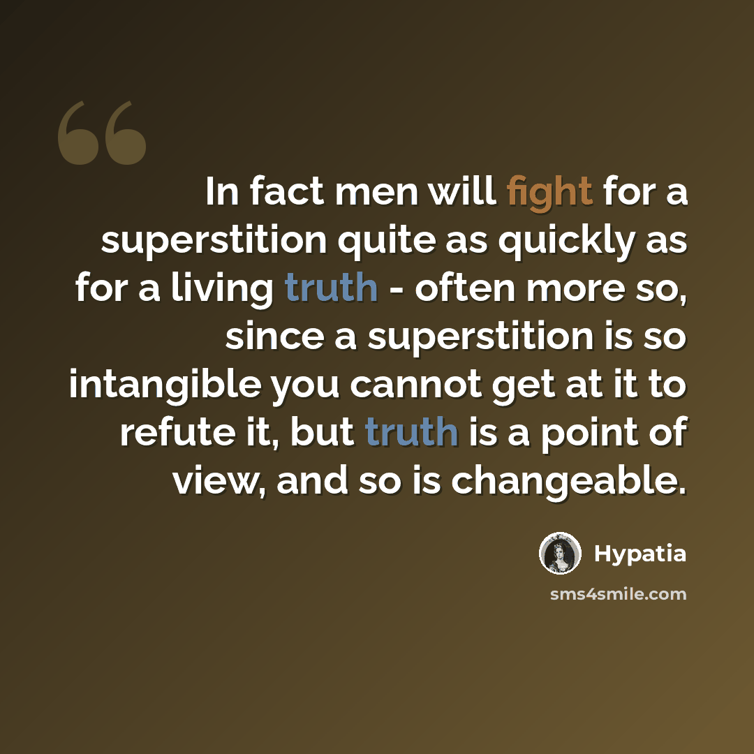 “In fact men will fight for a superstition quite as quickly as for a living truth - often more so, since a superstition is so intangible you cannot get at it to refute it, but truth is a point of view, and so is changeable.” quote by Hypatia