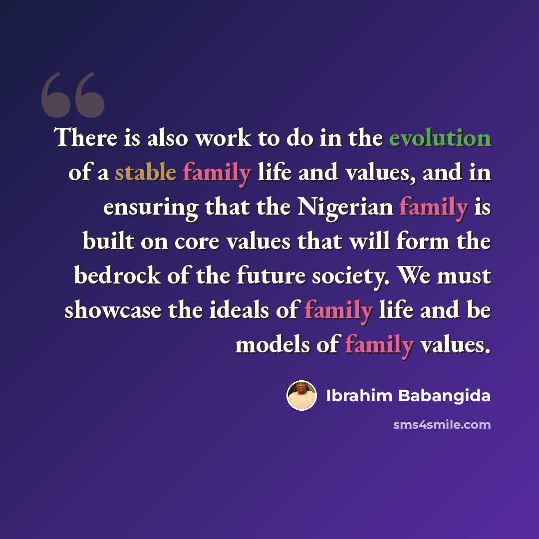 “There is also work to do in the evolution of a stable family life and values, and in ensuring that the Nigerian family is built on core values that will form the bedrock of the future society. We must showcase the ideals of family life and be models of family values.” quote by Ibrahim Babangida