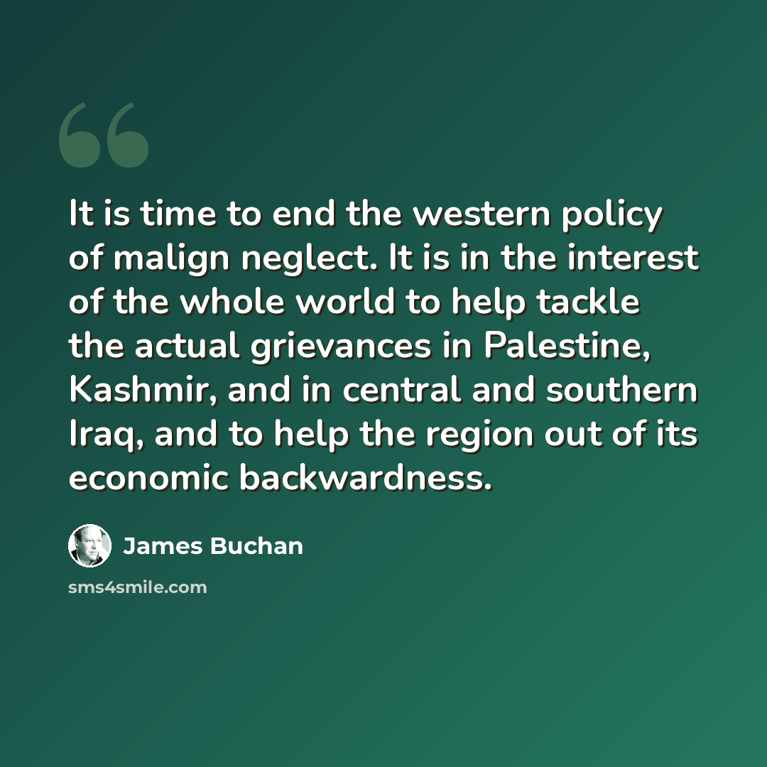 “It is time to end the western policy of malign neglect. It is in the interest of the whole world to help tackle the actual grievances in Palestine, Kashmir, and in central and southern Iraq, and to help the region out of its economic backwardness.” quote by James Buchan