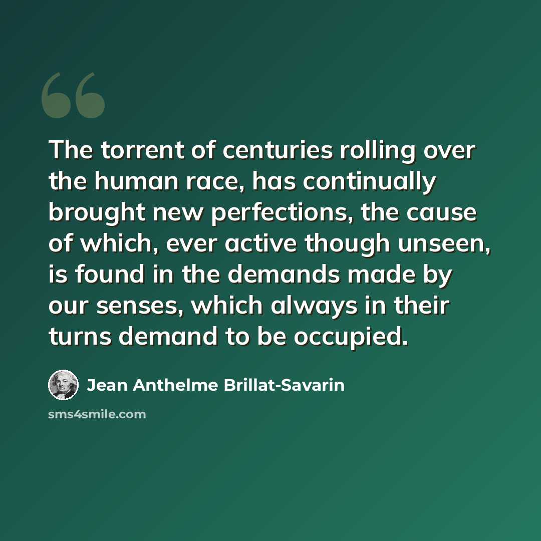 “The torrent of centuries rolling over the human race, has continually brought new perfections, the cause of which, ever active though unseen, is found in the demands made by our senses, which always in their turns demand to be occupied.” quote by Jean Anthelme Brillat-Savarin