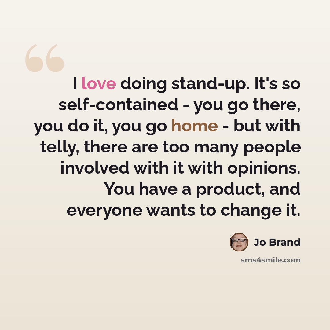 “I love doing stand-up. It's so self-contained - you go there, you do it, you go home - but with telly, there are too many people involved with it with opinions. You have a product, and everyone wants to change it.” quote by Jo Brand