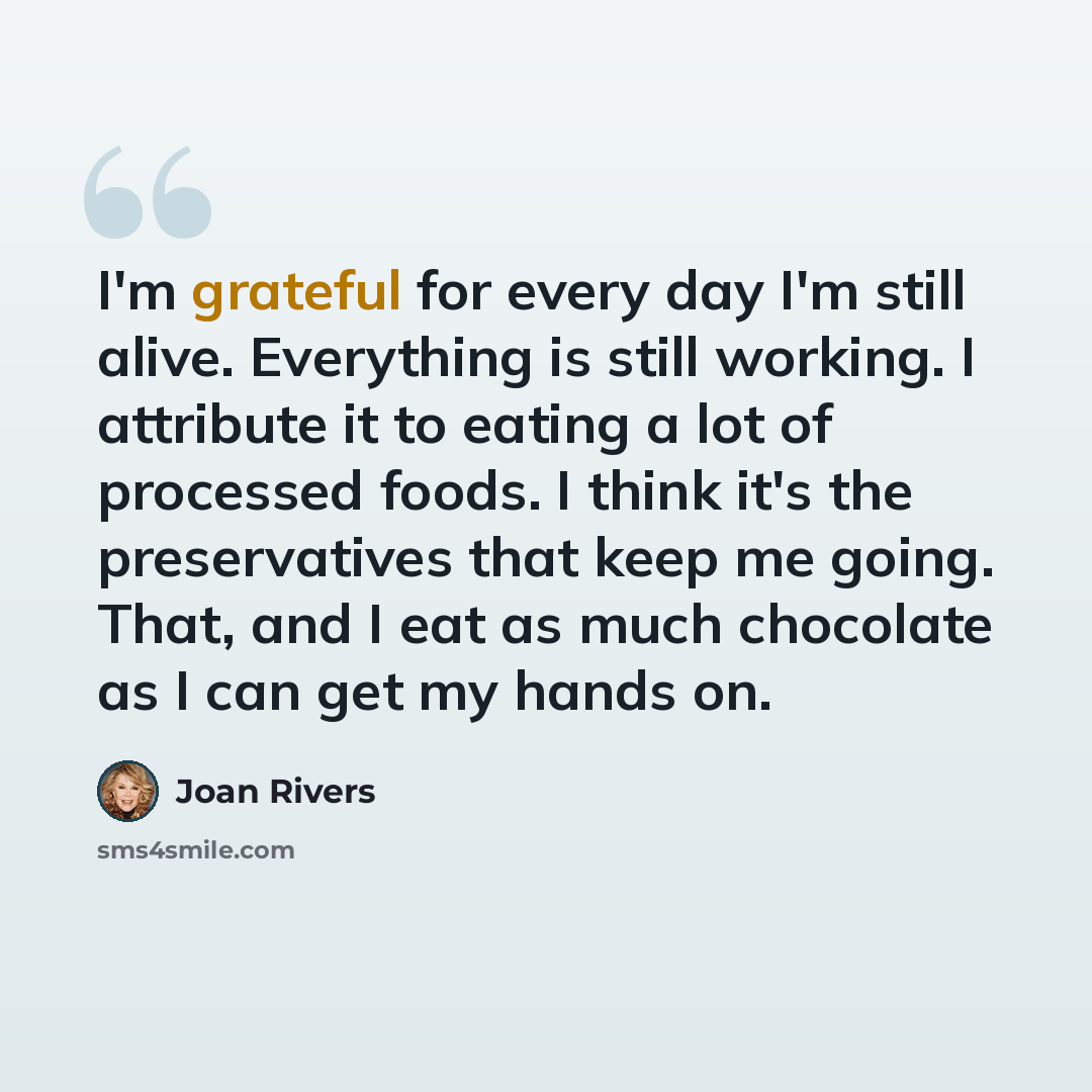 “I'm grateful for every day I'm still alive. Everything is still working. I attribute it to eating a lot of processed foods. I think it's the preservatives that keep me going. That, and I eat as much chocolate as I can get my hands on.” quote by Joan Rivers