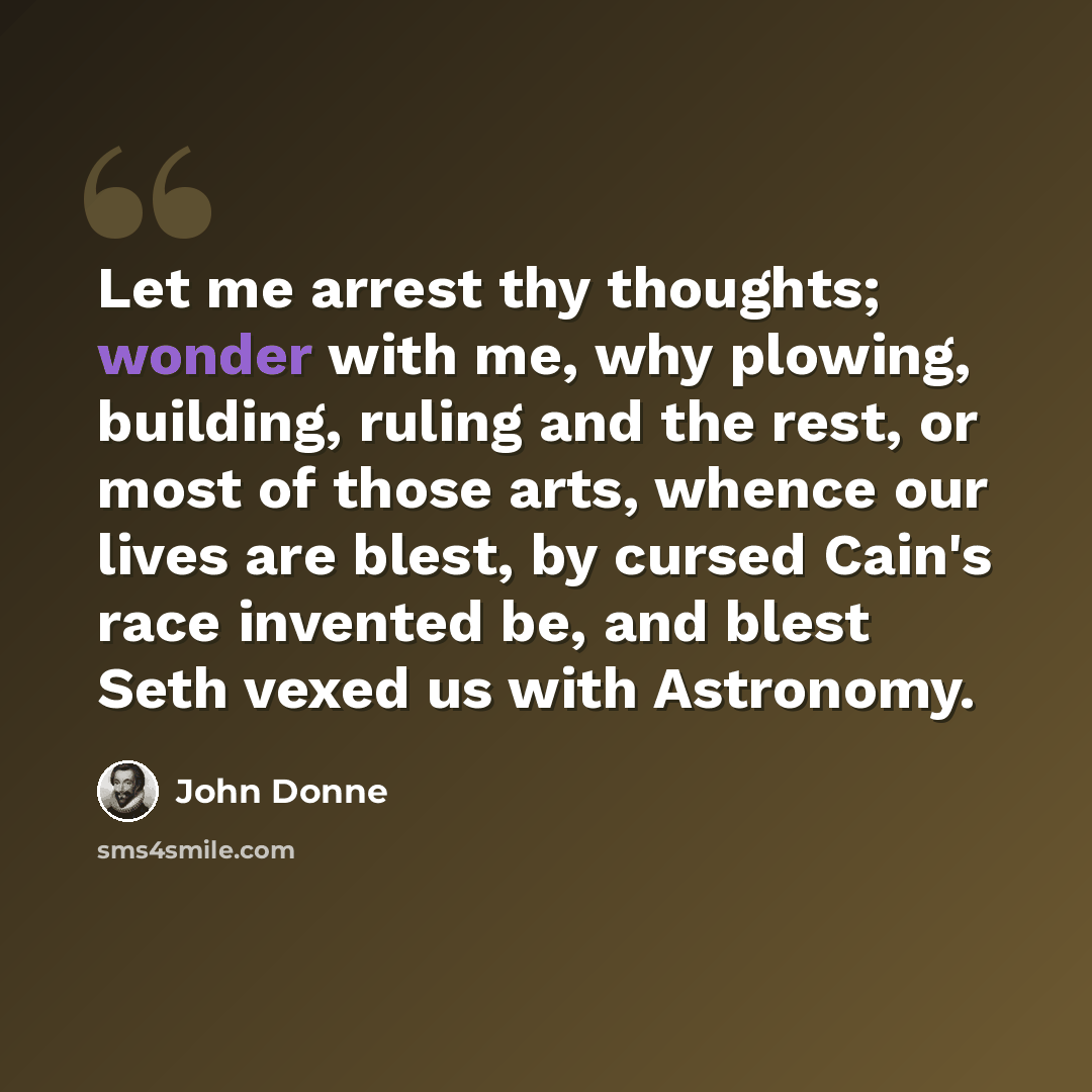 “Let me arrest thy thoughts; wonder with me, why plowing, building, ruling and the rest, or most of those arts, whence our lives are blest, by cursed Cain's race invented be, and blest Seth vexed us with Astronomy.” quote by John Donne