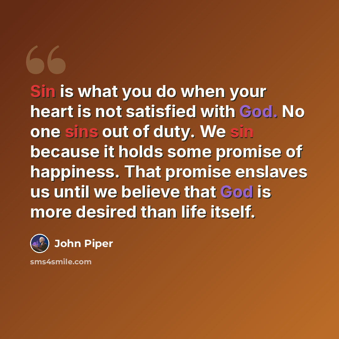 “Sin is what you do when your heart is not satisfied with God. No one sins out of duty. We sin because it holds some promise of happiness. That promise enslaves us until we believe that God is more desired than life itself.” quote by John Piper