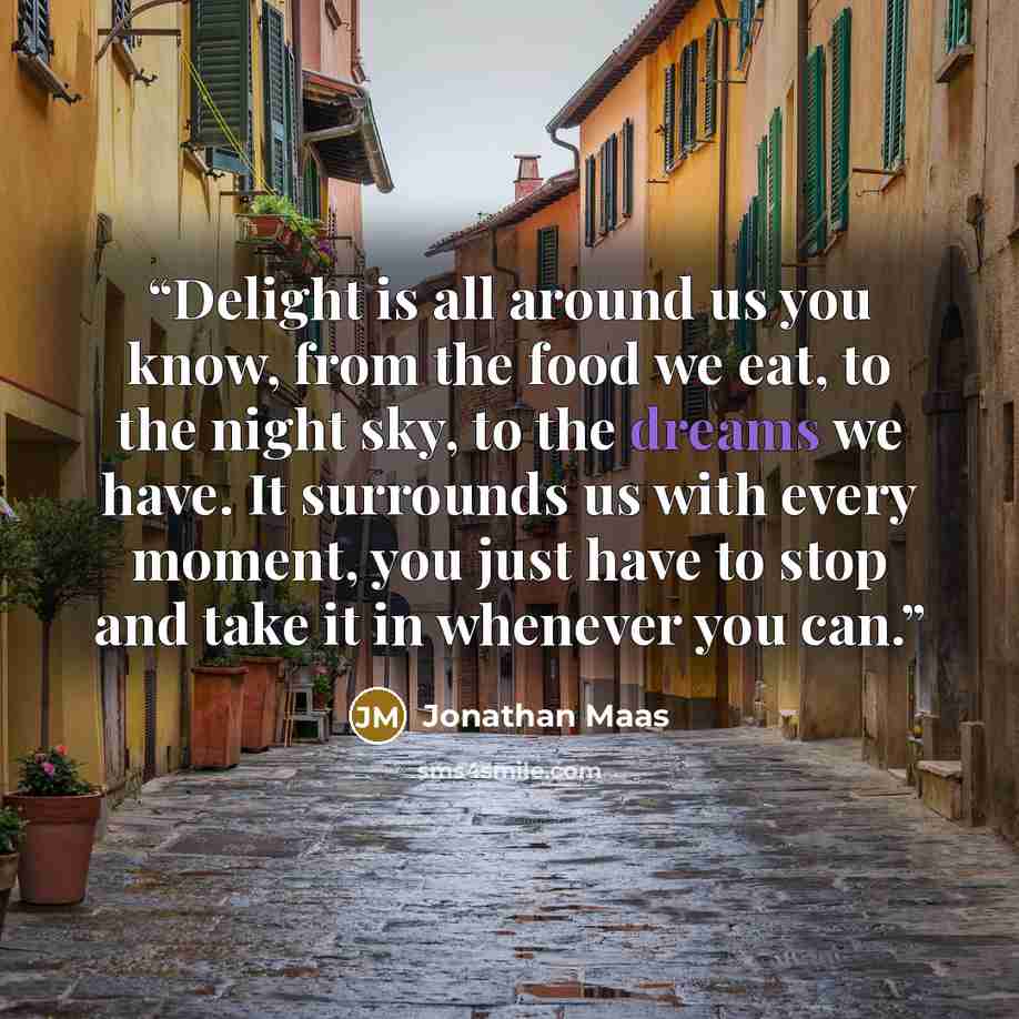 “Delight is all around us you know, from the food we eat, to the night sky, to the dreams we have. It surrounds us with every moment, you just have to stop and take it in whenever you can.” quote by Jonathan Maas