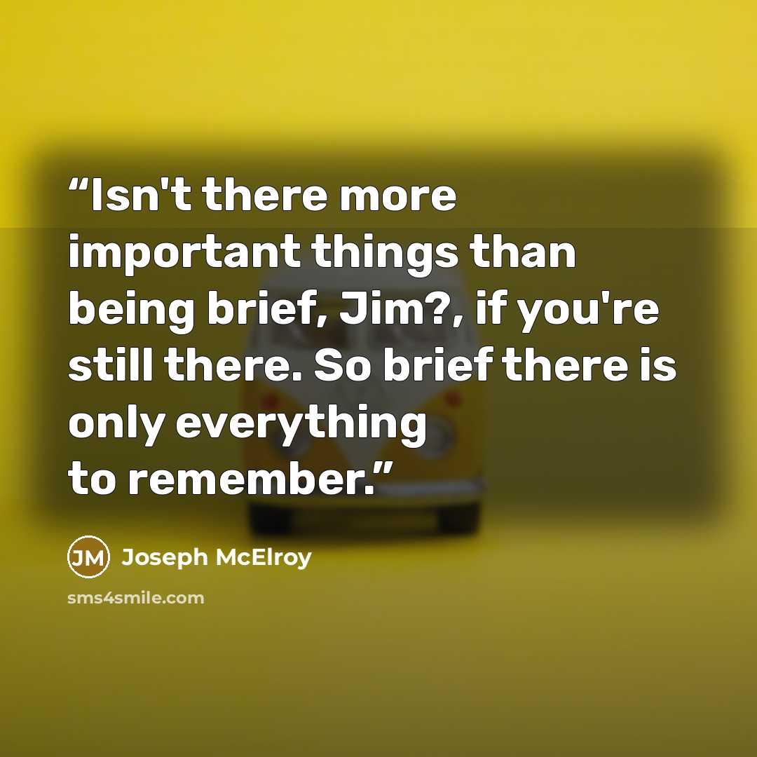 “Isn't there more important things than being brief, Jim?, if you're still there. So brief there is only everything to remember.” quote by Joseph McElroy