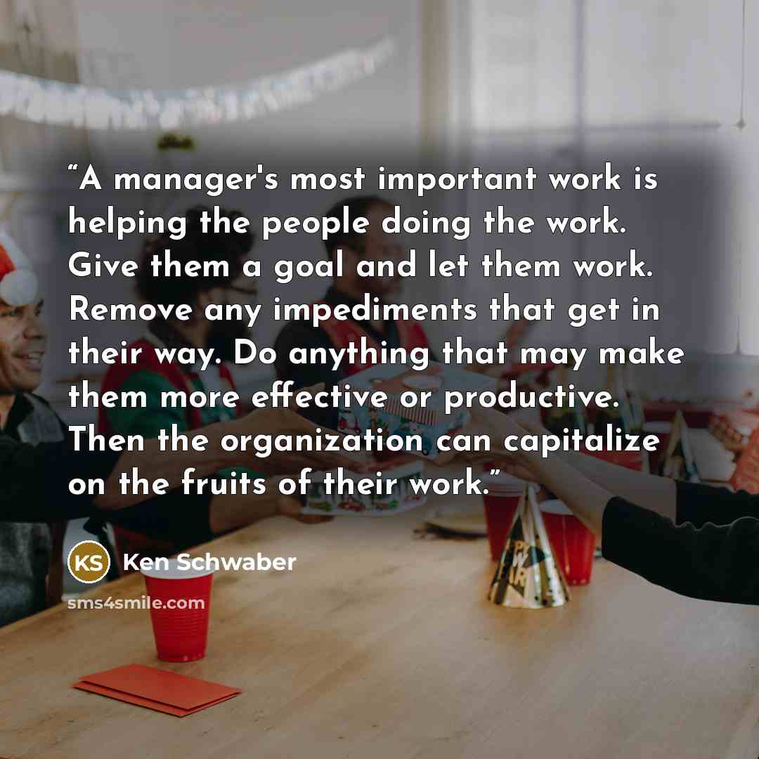“A manager's most important work is helping the people doing the work. Give them a goal and let them work. Remove any impediments that get in their way. Do anything that may make them more effective or productive. Then the organization can capitalize on the fruits of their work.” quote by Ken Schwaber