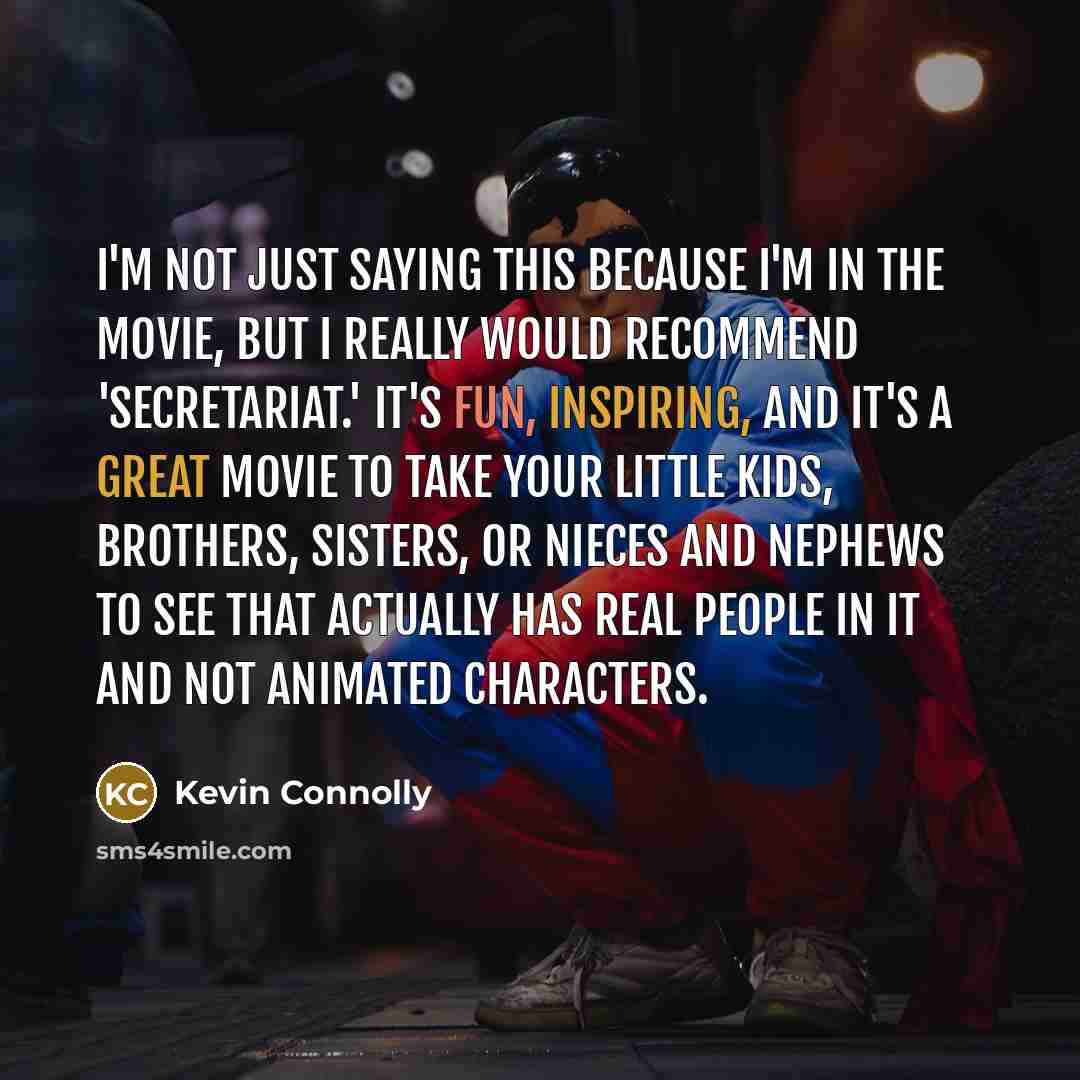 “I'm not just saying this because I'm in the movie, but I really would recommend 'Secretariat.' It's fun, inspiring, and it's a great movie to take your little kids, brothers, sisters, or nieces and nephews to see that actually has real people in it and not animated characters.” quote by Kevin Connolly
