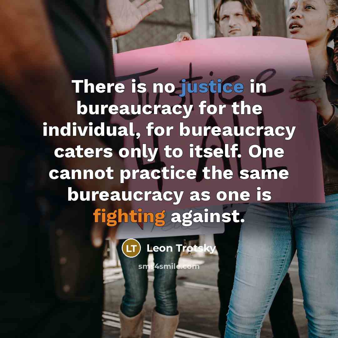 “There is no justice in bureaucracy for the individual, for bureaucracy caters only to itself. One cannot practice the same bureaucracy as one is fighting against.” quote by Leon Trotsky