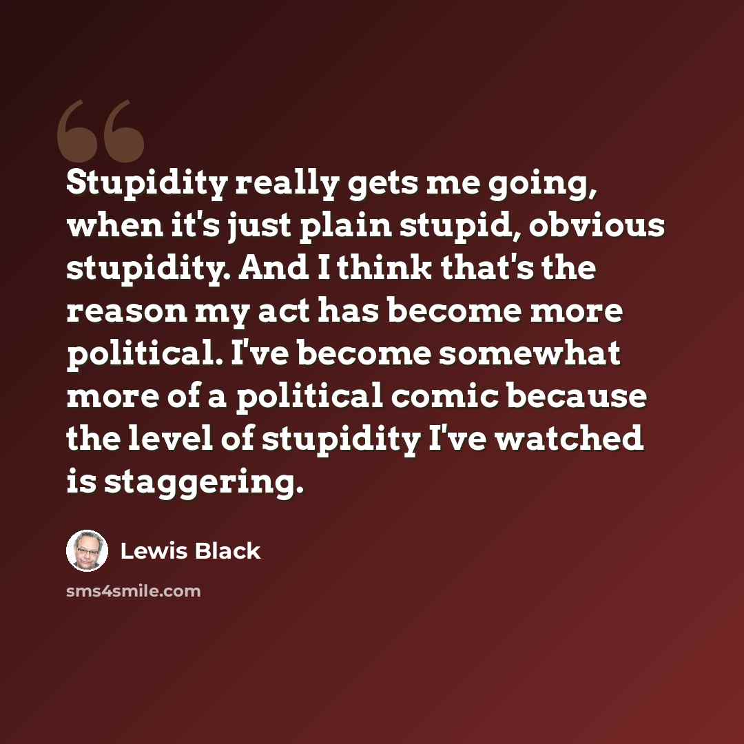 “Stupidity really gets me going, when it's just plain stupid, obvious stupidity. And I think that's the reason my act has become more political. I've become somewhat more of a political comic because the level of stupidity I've watched is staggering.” quote by Lewis Black