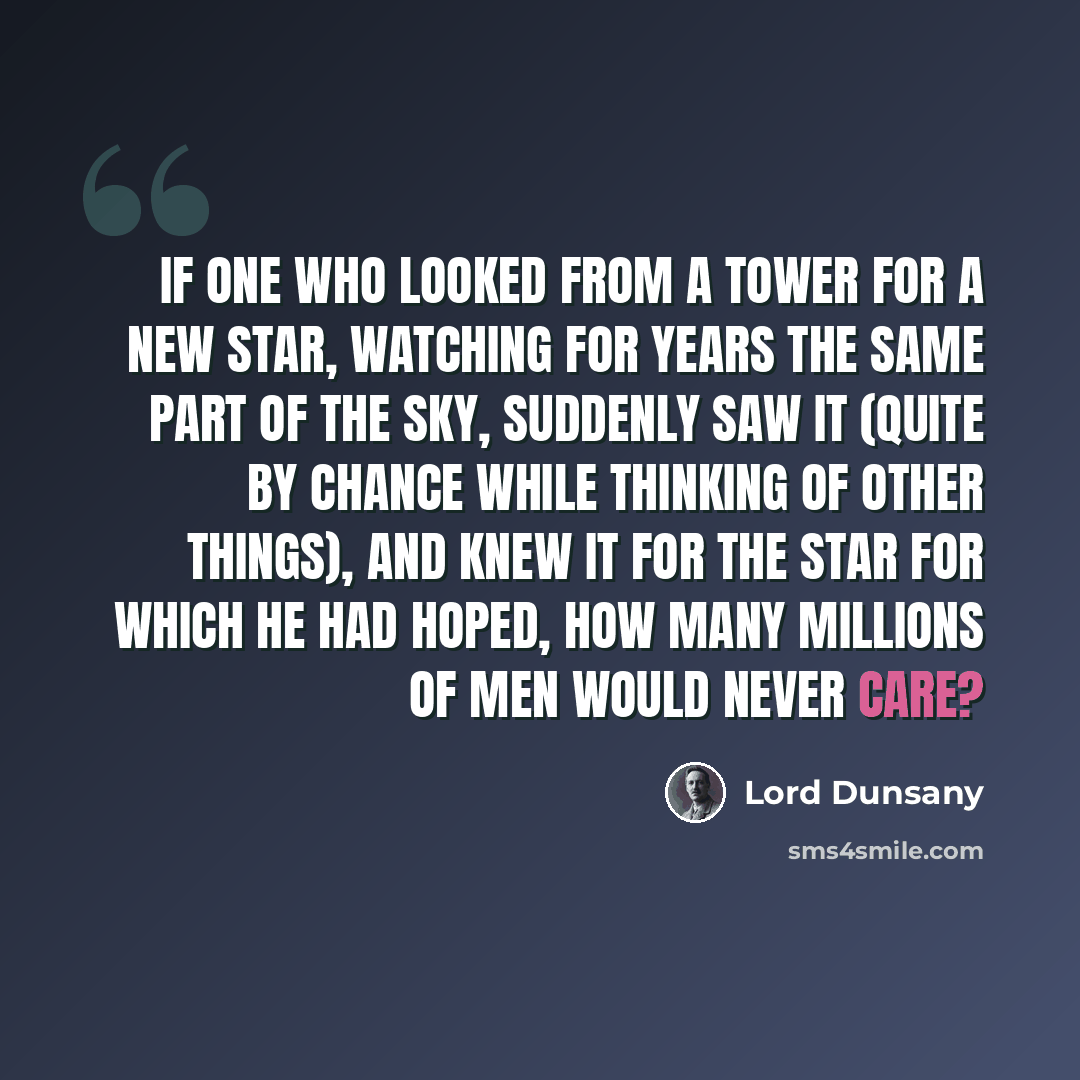 “If one who looked from a tower for a new star, watching for years the same part of the sky, suddenly saw it (quite by chance while thinking of other things), and knew it for the star for which he had hoped, how many millions of men would never care?” quote by Lord Dunsany