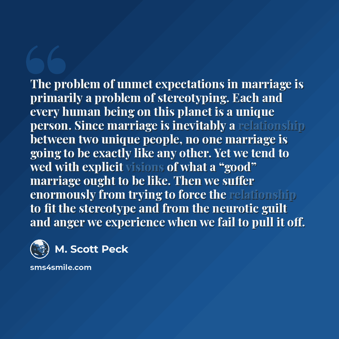 “The problem of unmet expectations in marriage is primarily a problem of stereotyping. Each and every human being on this planet is a unique person. Since marriage is inevitably a relationship between two unique people, no one marriage is going to be exactly like any other. Yet we tend to wed with…” quote by M. Scott Peck