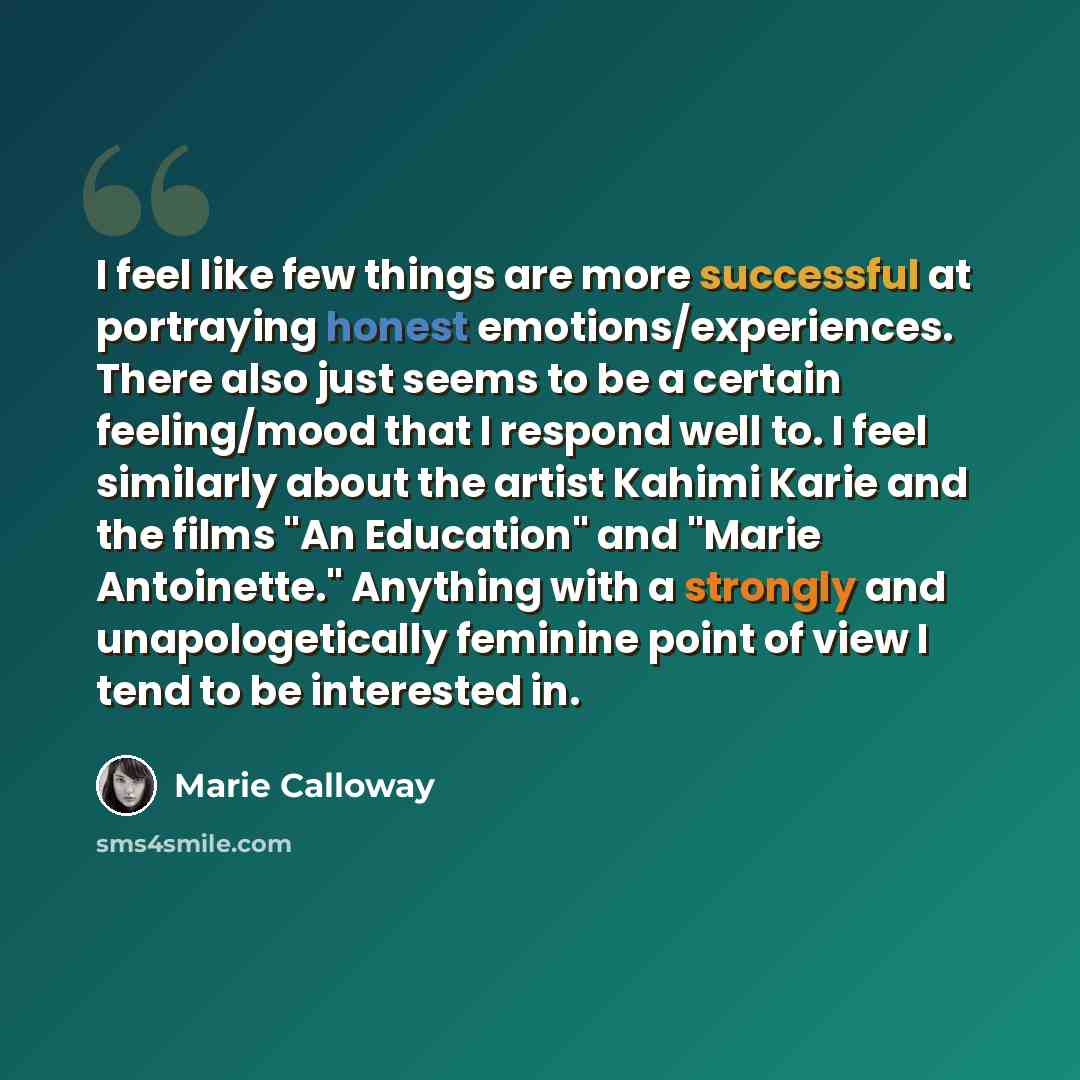 “I feel like few things are more successful at portraying honest emotions/experiences. There also just seems to be a certain feeling/mood that I respond well to. I feel similarly about the artist Kahimi Karie and the films "An Education" and "Marie Antoinette." Anything with a strongly and…” quote by Marie Calloway