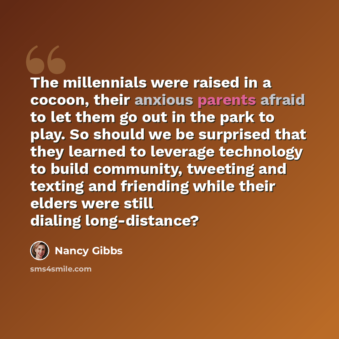 “The millennials were raised in a cocoon, their anxious parents afraid to let them go out in the park to play. So should we be surprised that they learned to leverage technology to build community, tweeting and texting and friending while their elders were still dialing long-distance?” quote by Nancy Gibbs