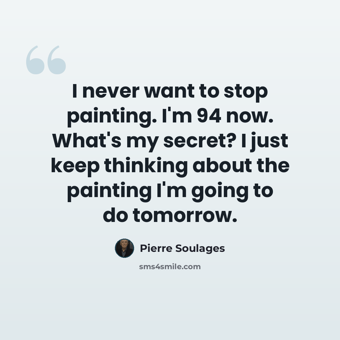 “I never want to stop painting. I'm 94 now. What's my secret? I just keep thinking about the painting I'm going to do tomorrow.” quote by Pierre Soulages