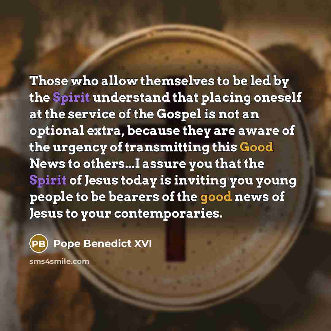 “Those who allow themselves to be led by the Spirit understand that placing oneself at the service of the Gospel is not an optional extra, because they are aware of the urgency of transmitting this Good News to others...I assure you that the Spirit of Jesus today is inviting you young people to be…” quote by Pope Benedict XVI