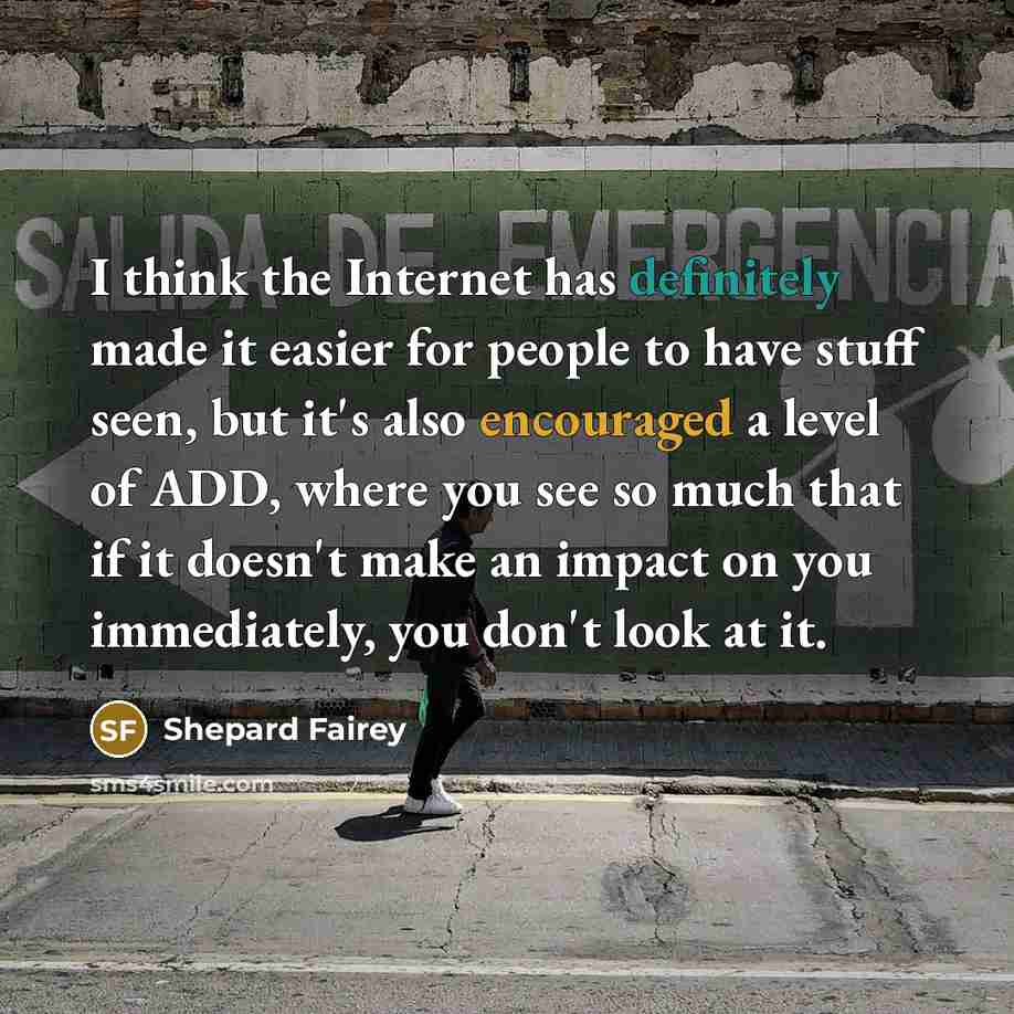 “I think the Internet has definitely made it easier for people to have stuff seen, but it's also encouraged a level of ADD, where you see so much that if it doesn't make an impact on you immediately, you don't look at it.” quote by Shepard Fairey
