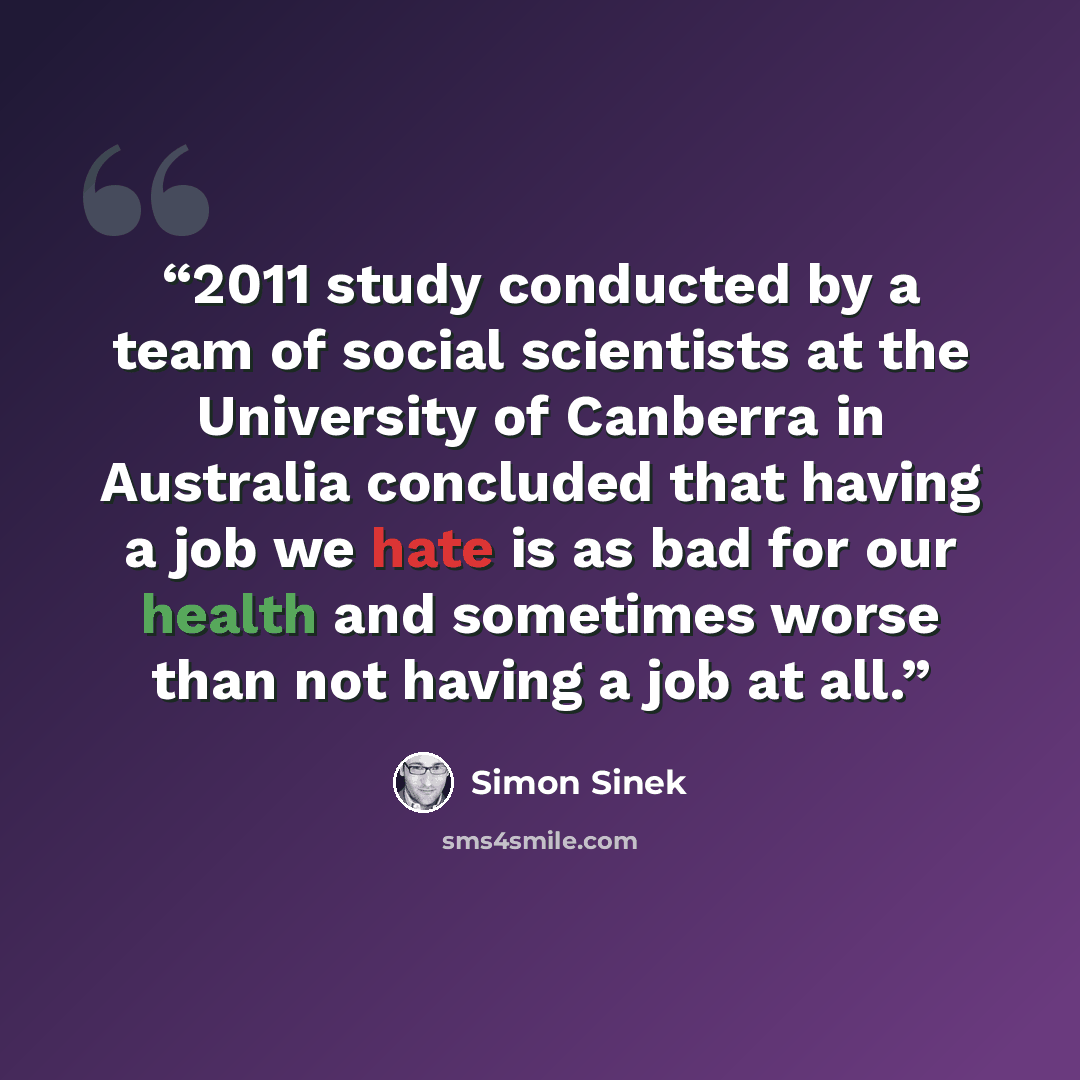 “2011 study conducted by a team of social scientists at the University of Canberra in Australia concluded that having a job we hate is as bad for our health and sometimes worse than not having a job at all.” quote by Simon Sinek