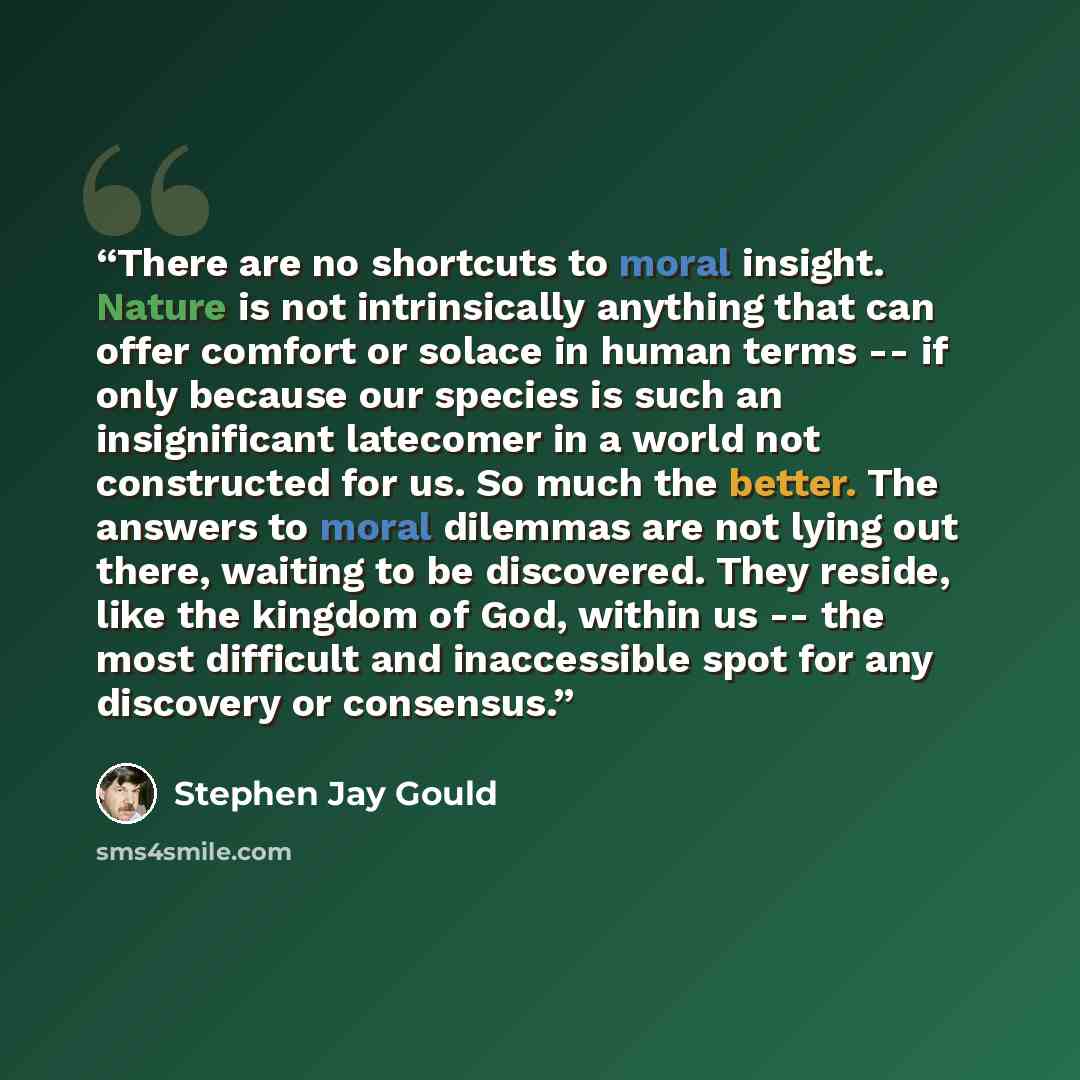 “There are no shortcuts to moral insight. Nature is not intrinsically anything that can offer comfort or solace in human terms -- if only because our species is such an insignificant latecomer in a world not constructed for us. So much the better. The answers to moral dilemmas are not lying out…” quote by Stephen Jay Gould