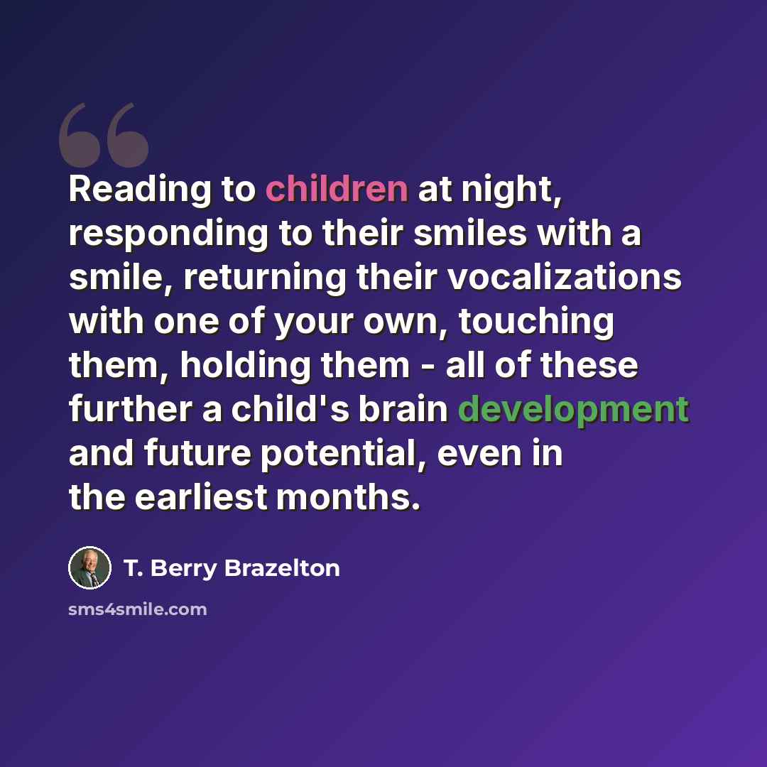 “Reading to children at night, responding to their smiles with a smile, returning their vocalizations with one of your own, touching them, holding them - all of these further a child's brain development and future potential, even in the earliest months.” quote by T. Berry Brazelton