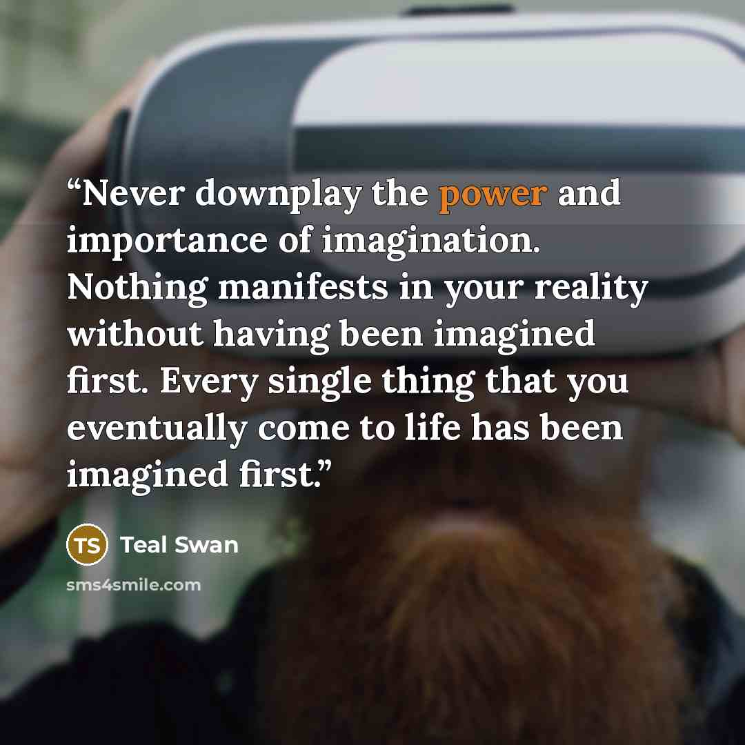 “Never downplay the power and importance of imagination. Nothing manifests in your reality without having been imagined first. Every single thing that you eventually come to life has been imagined first.” quote by Teal Swan