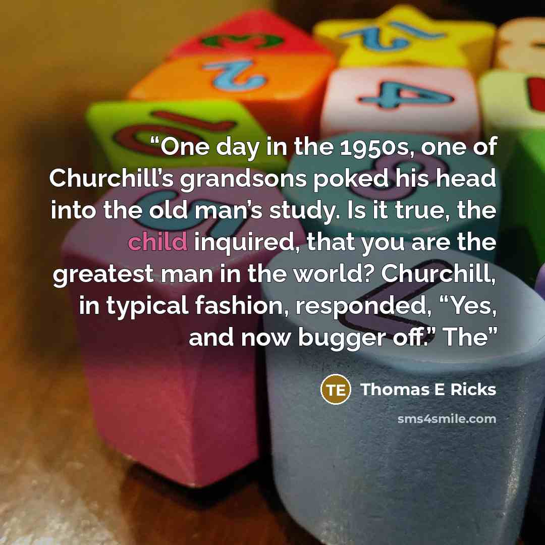 “One day in the 1950s, one of Churchill’s grandsons poked his head into the old man’s study. Is it true, the child inquired, that you are the greatest man in the world? Churchill, in typical fashion, responded, “Yes, and now bugger off.” The” quote by Thomas E Ricks