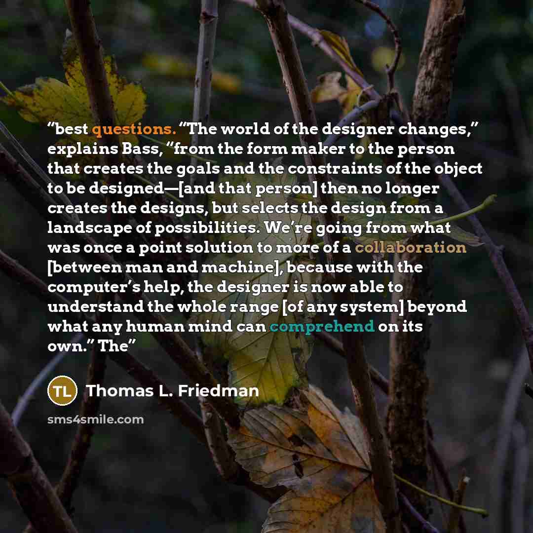“best questions. “The world of the designer changes,” explains Bass, “from the form maker to the person that creates the goals and the constraints of the object to be designed—[and that person] then no longer creates the designs, but selects the design from a landscape of possibilities. We’re going…” quote by Thomas L. Friedman