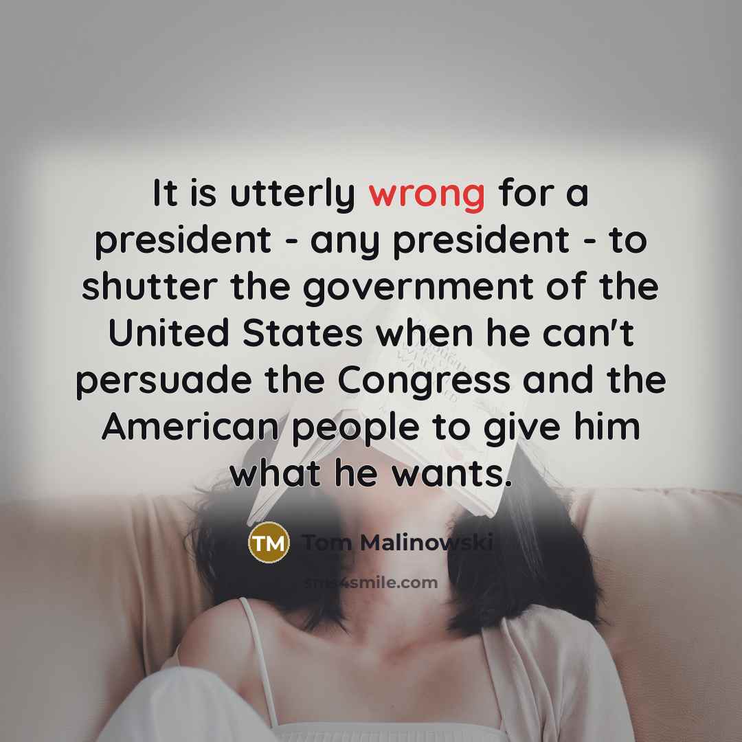 “It is utterly wrong for a president - any president - to shutter the government of the United States when he can't persuade the Congress and the American people to give him what he wants.” quote by Tom Malinowski