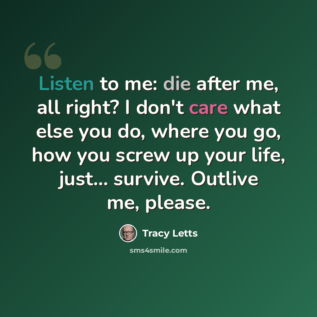“Listen to me: die after me, all right? I don't care what else you do, where you go, how you screw up your life, just... survive. Outlive me, please.” quote by Tracy Letts